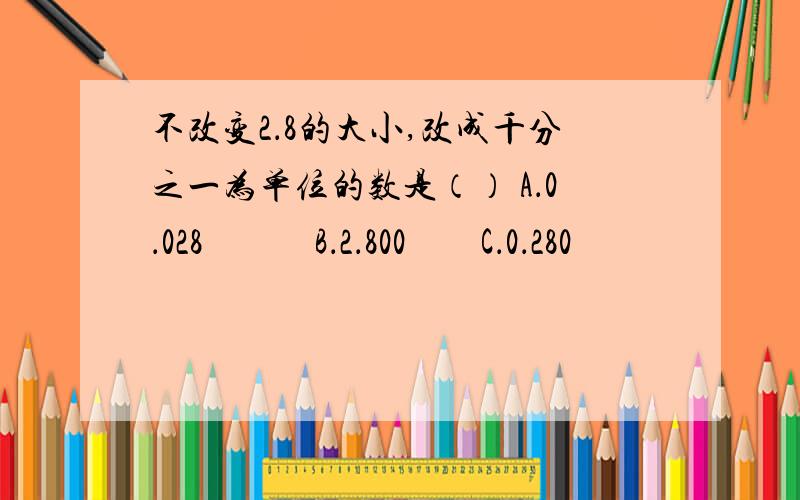 不改变2．8的大小,改成千分之一为单位的数是（） A．0．028　　　B．2．800　　C．0．280