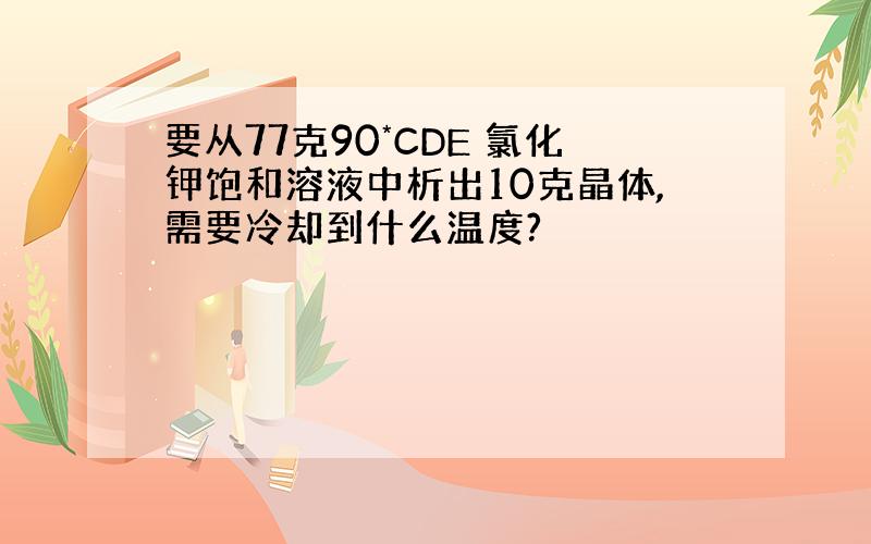 要从77克90*CDE 氯化钾饱和溶液中析出10克晶体,需要冷却到什么温度?