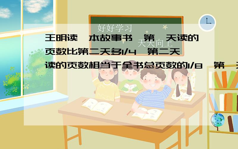 王明读一本故事书,第一天读的页数比第二天多1/4,第二天读的页数相当于全书总页数的1/8,第一天读的页数相当于全书总页数