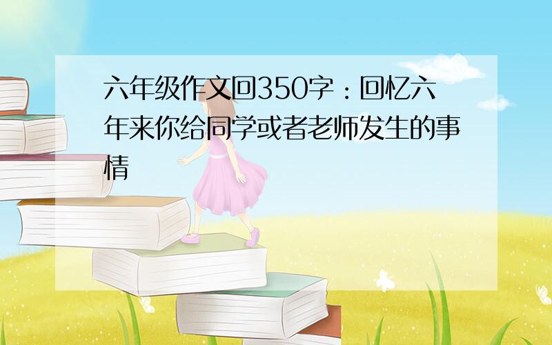 六年级作文回350字：回忆六年来你给同学或者老师发生的事情