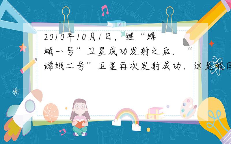 2010年10月1日，继“嫦娥一号”卫星成功发射之后，“嫦娥二号”卫星再次发射成功．这是我国航天史上的另一重要成果．“嫦