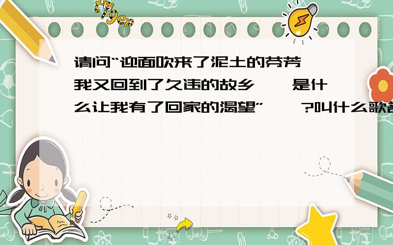 请问“迎面吹来了泥土的芬芳,我又回到了久违的故乡……是什么让我有了回家的渴望”……?叫什么歌名?