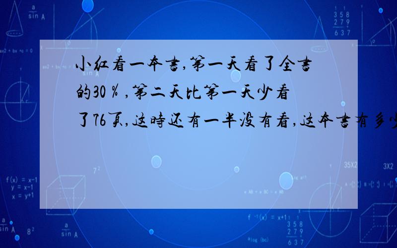 小红看一本书,第一天看了全书的30％,第二天比第一天少看了76页,这时还有一半没有看,这本书有多少页?