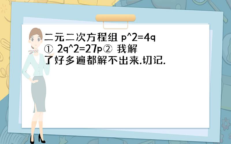 二元二次方程组 p^2=4q① 2q^2=27p② 我解了好多遍都解不出来.切记.