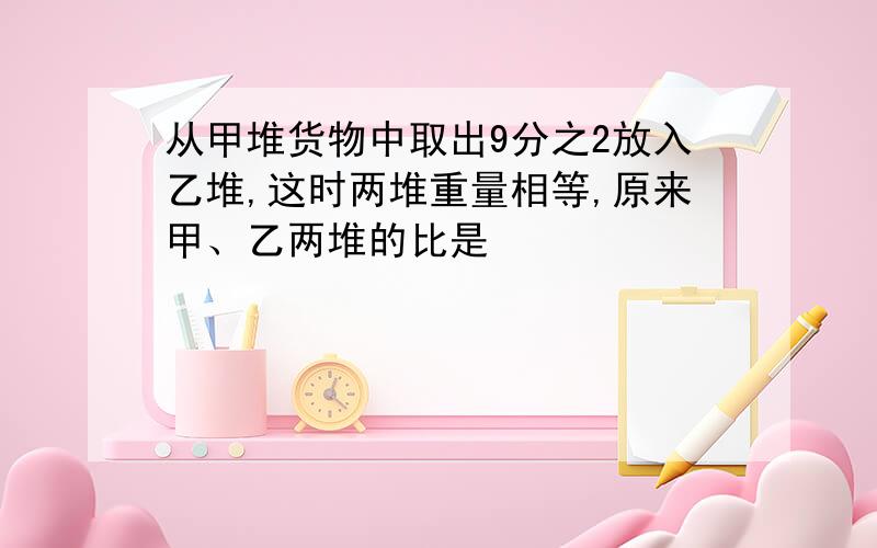 从甲堆货物中取出9分之2放入乙堆,这时两堆重量相等,原来甲、乙两堆的比是