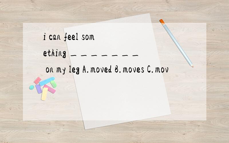 i can feel something _______ on my leg A.moved B.moves C.mov