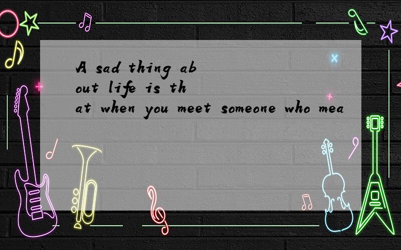 A sad thing about life is that when you meet someone who mea