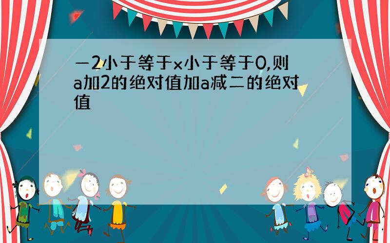 —2小于等于x小于等于0,则a加2的绝对值加a减二的绝对值