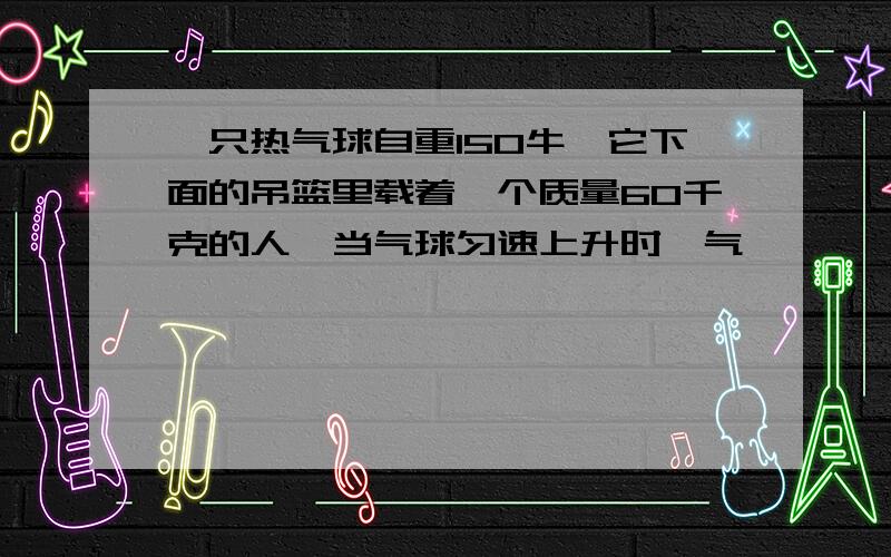 一只热气球自重150牛,它下面的吊篮里载着一个质量60千克的人,当气球匀速上升时,气