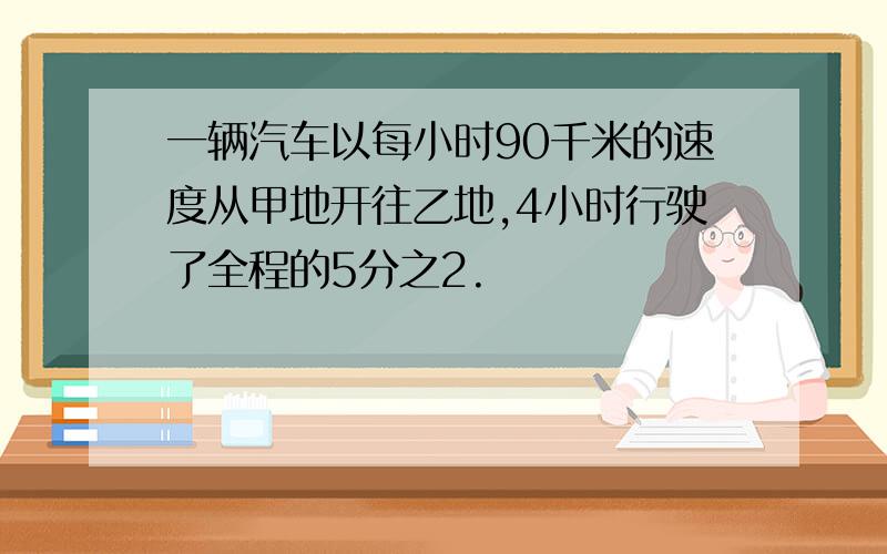 一辆汽车以每小时90千米的速度从甲地开往乙地,4小时行驶了全程的5分之2.