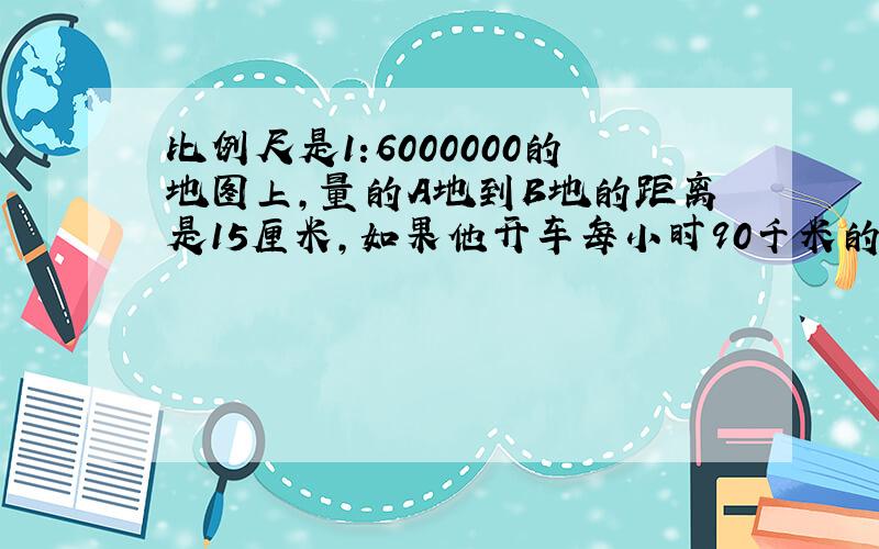 比例尺是1:6000000的地图上,量的A地到B地的距离是15厘米,如果他开车每小时90千米的速度行驶,