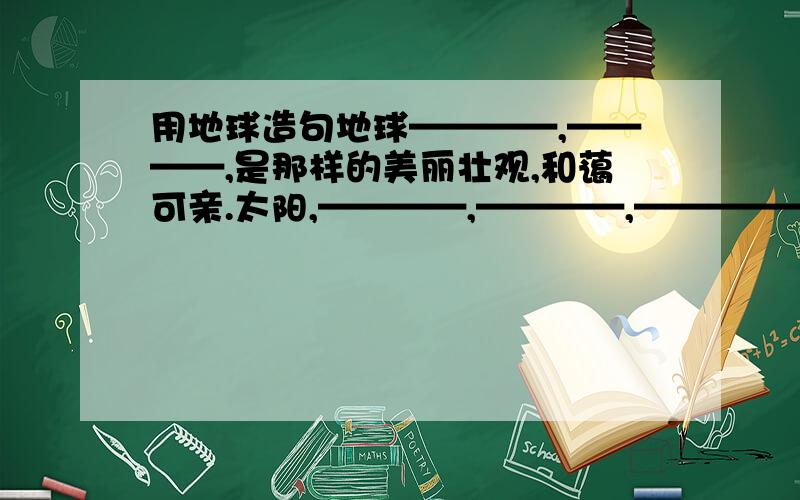 用地球造句地球————,————,是那样的美丽壮观,和蔼可亲.太阳,————,————,————————.黄河,————