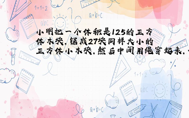 小明把一个体积是125的正方体木块,锯成27块同样大小的正方体小木块,然后中间用绳穿起来,做成积木排成一行,求这个长方形