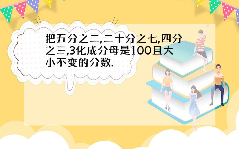 把五分之二,二十分之七,四分之三,3化成分母是100且大小不变的分数.