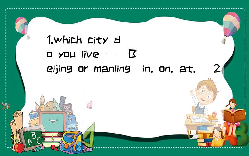 1.which city do you live ——Beijing or manling（in. on. at. ）2