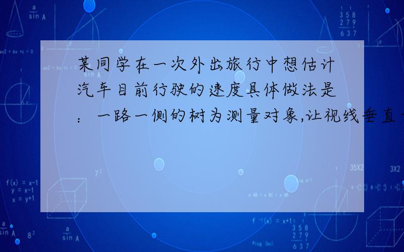 某同学在一次外出旅行中想估计汽车目前行驶的速度具体做法是：一路一侧的树为测量对象,让视线垂直于车的行驶方向观察公路一边的