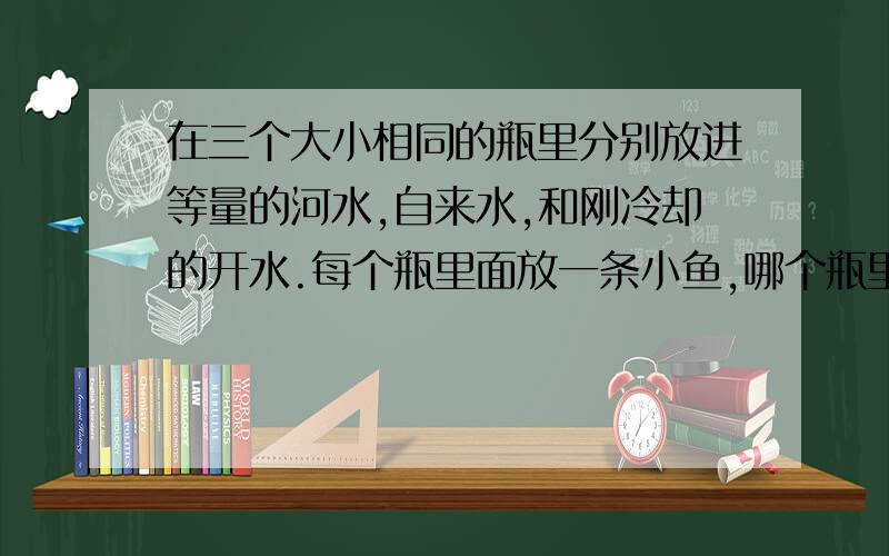 在三个大小相同的瓶里分别放进等量的河水,自来水,和刚冷却的开水.每个瓶里面放一条小鱼,哪个瓶里面的鱼活得最好?哪个瓶里面