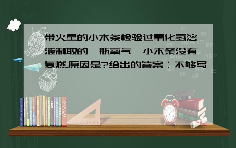 带火星的小木条检验过氧化氢溶液制取的一瓶氧气,小木条没有复燃.原因是?给出的答案：不够写