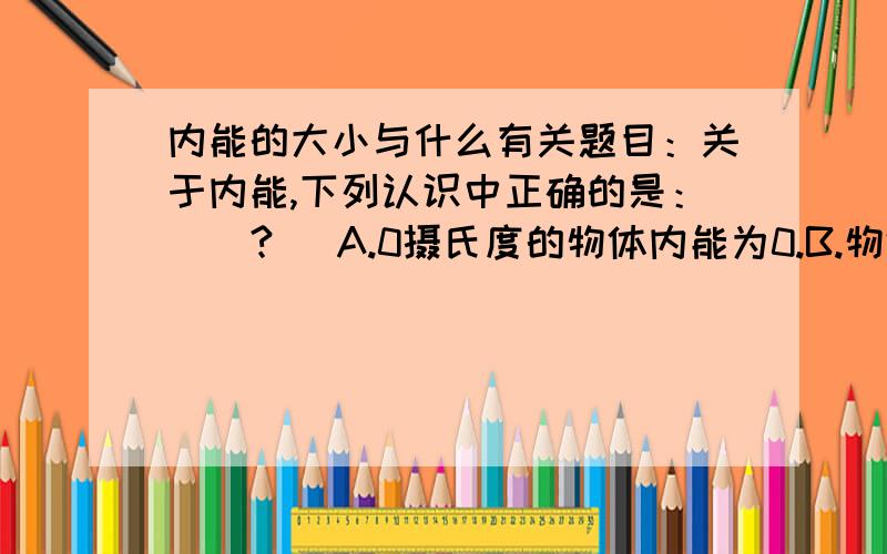 内能的大小与什么有关题目：关于内能,下列认识中正确的是： （ ? ）A.0摄氏度的物体内能为0.B.物体的温度降低,内能