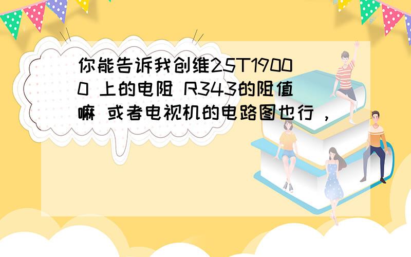 你能告诉我创维25T19000 上的电阻 R343的阻值嘛 或者电视机的电路图也行 ,