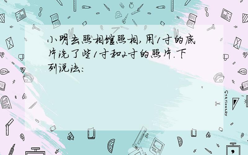 小明去照相馆照相,用1寸的底片洗了些1寸和2寸的照片.下列说法: