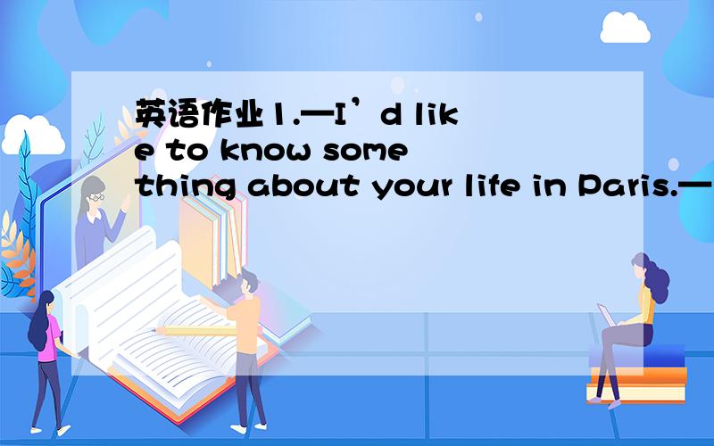 英语作业1.—I’d like to know something about your life in Paris.—