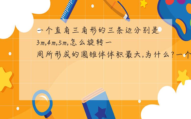 一个直角三角形的三条边分别是3m,4m,5m,怎么旋转一周所形成的圆锥体体积最大,为什么?一个直角三角形的三条边分别是3