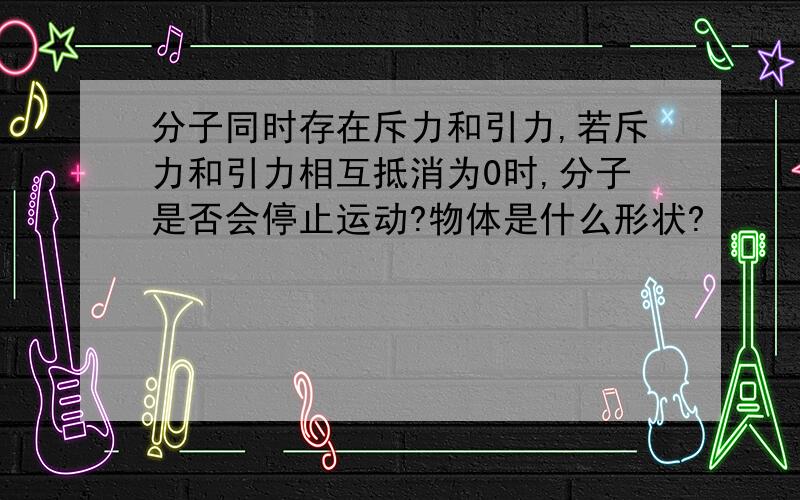 分子同时存在斥力和引力,若斥力和引力相互抵消为0时,分子是否会停止运动?物体是什么形状?