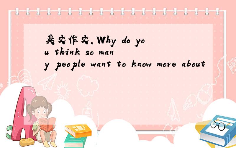 英文作文,Why do you think so many people want to know more about