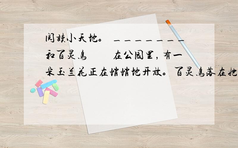 阅读小天地。 _______和百灵鸟 　　在公园里，有一朵玉兰花正在悄悄地开放。百灵鸟落在她的身旁说：“啊，你是最美的了