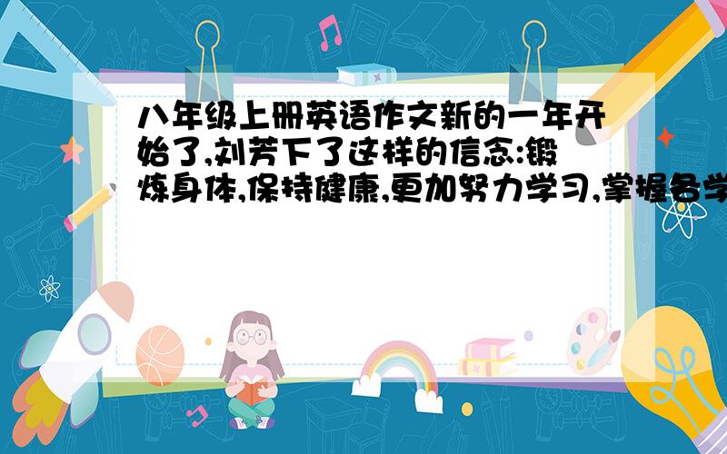 八年级上册英语作文新的一年开始了,刘芳下了这样的信念:锻炼身体,保持健康,更加努力学习,掌握各学科的知识,长大了为我们的