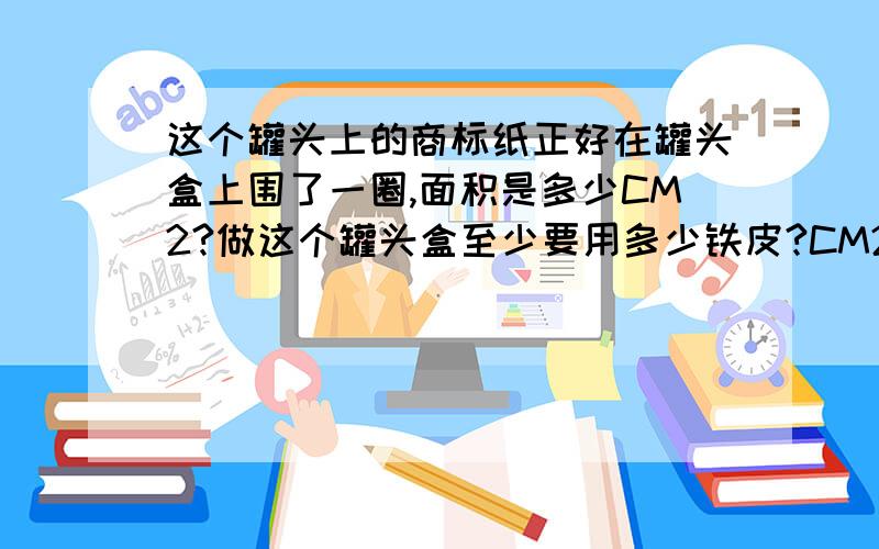 这个罐头上的商标纸正好在罐头盒上围了一圈,面积是多少CM2?做这个罐头盒至少要用多少铁皮?CM2