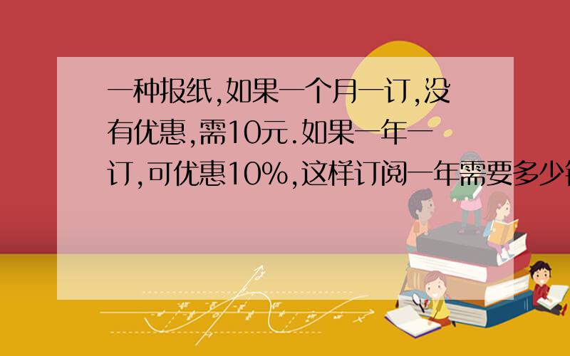 一种报纸,如果一个月一订,没有优惠,需10元.如果一年一订,可优惠10%,这样订阅一年需要多少钱?列式就行