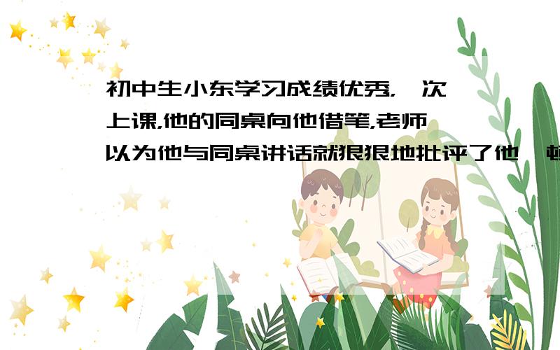 初中生小东学习成绩优秀，一次上课，他的同桌向他借笔，老师以为他与同桌讲话就狠狠地批评了他一顿。事后同学们都替小东叫冤，小