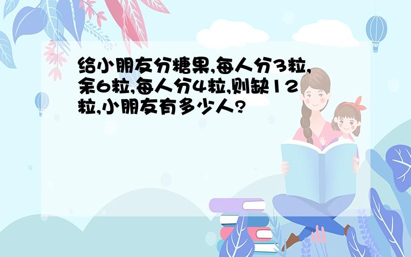 给小朋友分糖果,每人分3粒,余6粒,每人分4粒,则缺12粒,小朋友有多少人?