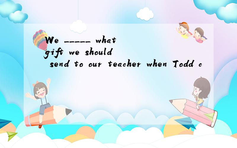 We _____ what gift we should send to our teacher when Todd c