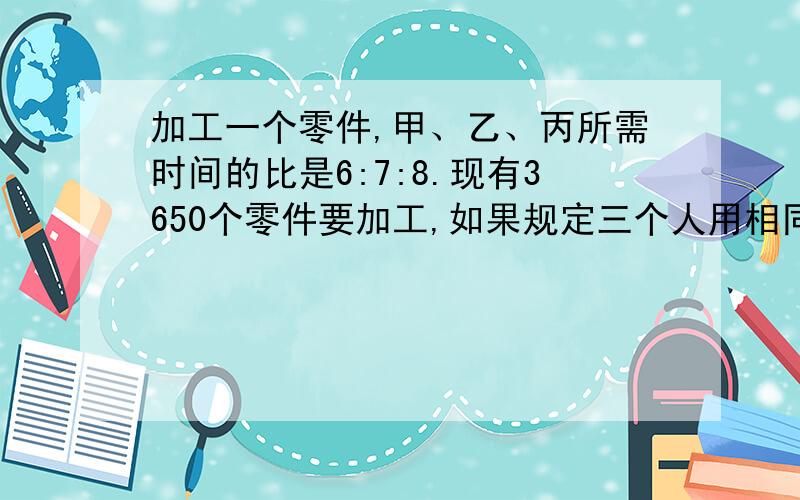 加工一个零件,甲、乙、丙所需时间的比是6:7:8.现有3650个零件要加工,如果规定三个人用相同时间完成任务