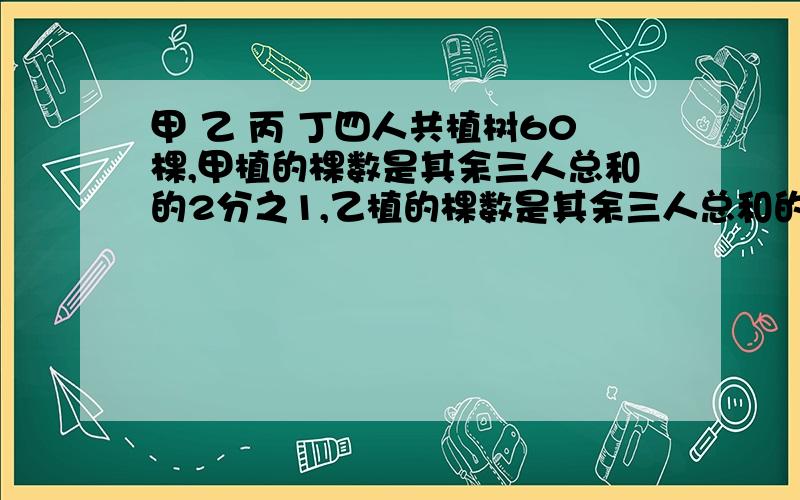 甲 乙 丙 丁四人共植树60棵,甲植的棵数是其余三人总和的2分之1,乙植的棵数是其余三人总和的3分之1.