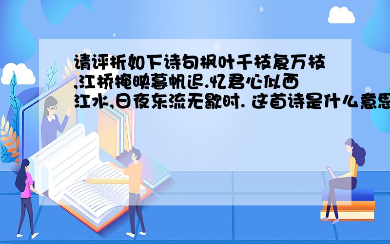 请评析如下诗句枫叶千枝复万枝,江桥掩映暮帆迟.忆君心似西江水,日夜东流无歇时. 这首诗是什么意思!讲的是一个哪方面的问题