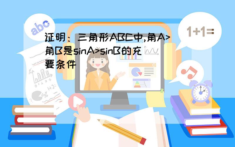 证明：三角形ABC中,角A>角B是sinA>sinB的充要条件