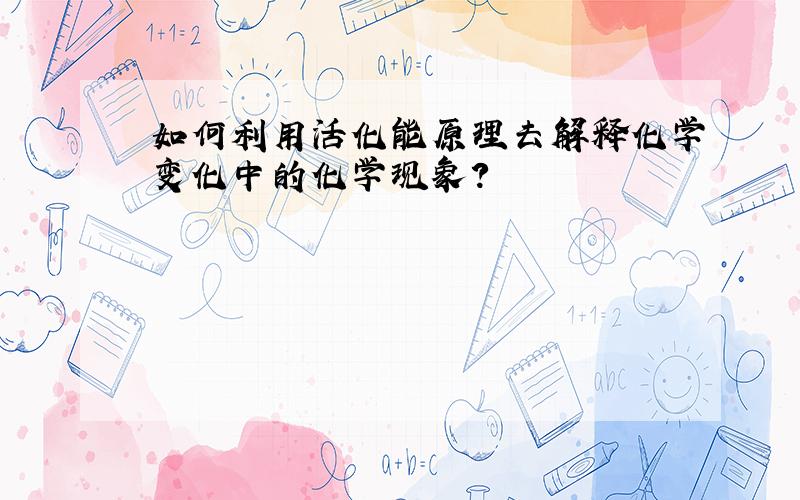 如何利用活化能原理去解释化学变化中的化学现象?