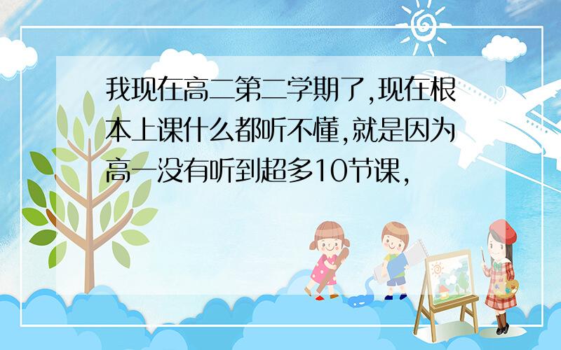 我现在高二第二学期了,现在根本上课什么都听不懂,就是因为高一没有听到超多10节课,