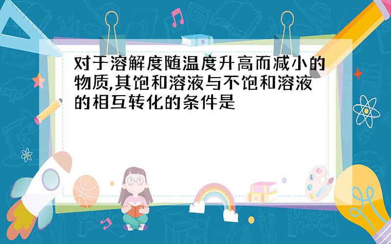 对于溶解度随温度升高而减小的物质,其饱和溶液与不饱和溶液的相互转化的条件是