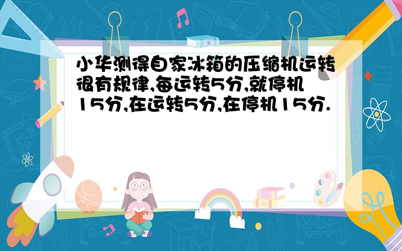 小华测得自家冰箱的压缩机运转很有规律,每运转5分,就停机15分,在运转5分,在停机15分.