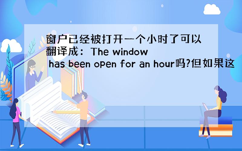 窗户已经被打开一个小时了可以翻译成：The window has been open for an hour吗?但如果这