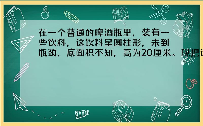 在一个普通的啤酒瓶里，装有一些饮料，这饮料呈圆柱形，未到瓶颈，底面积不知，高为20厘米。现把这个啤酒瓶倒过来，饮料离瓶底