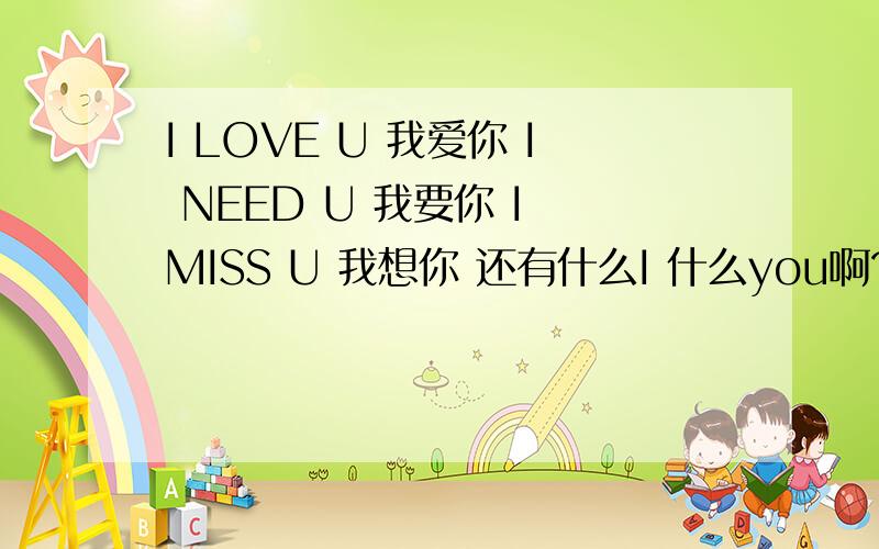 I LOVE U 我爱你 I NEED U 我要你 I MISS U 我想你 还有什么I 什么you啊?给多一点给我啊、