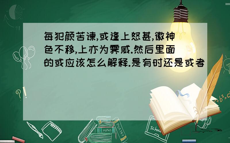 每犯颜苦谏,或逢上怒甚,徽神色不移,上亦为霁威.然后里面的或应该怎么解释.是有时还是或者