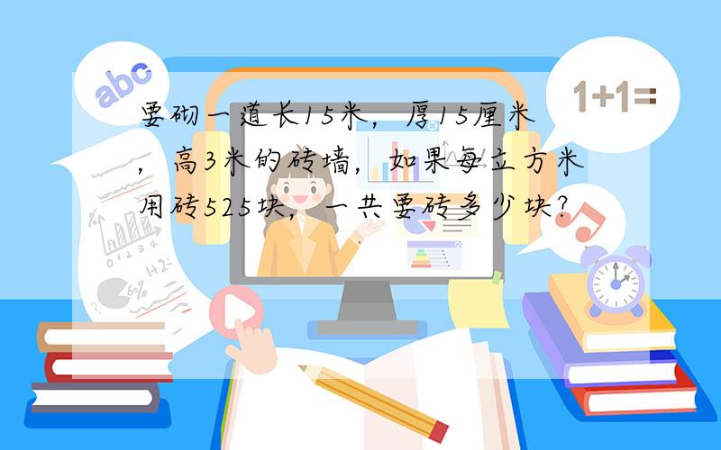 要砌一道长15米，厚15厘米，高3米的砖墙，如果每立方米用砖525块，一共要砖多少块？