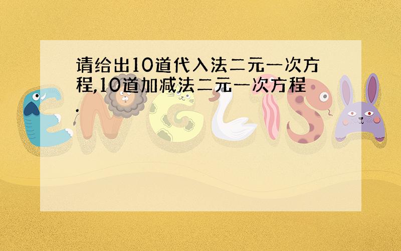 请给出10道代入法二元一次方程,10道加减法二元一次方程.